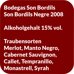 Bodegas Son Bordils Son Bordils Negre 2008  Alkoholgehalt 15% vol.   Traubensorten Merlot, Manto Negro,  Cabernet Sauvignon,  Callet, Tempranillo,  Monastrell, Syrah